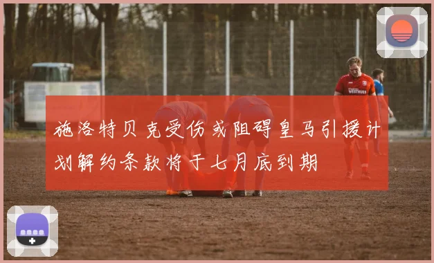 施洛特贝克受伤或阻碍皇马引援计划解约条款将于七月底到期