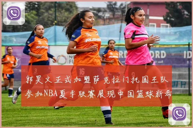 郭昊文正式加盟萨克拉门托国王队参加NBA夏季联赛展现中国篮球新希望