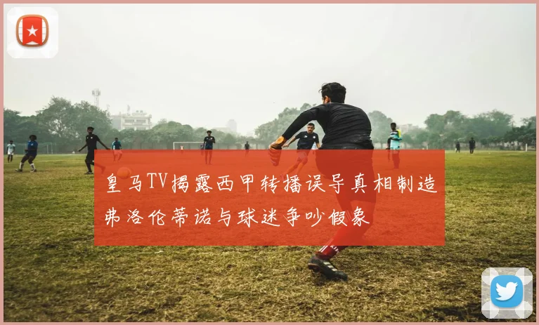 皇马TV揭露西甲转播误导真相制造弗洛伦蒂诺与球迷争吵假象