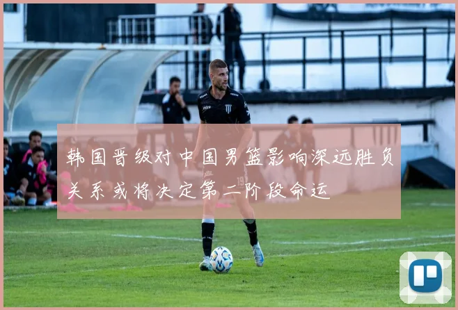 韩国晋级对中国男篮影响深远胜负关系或将决定第二阶段命运