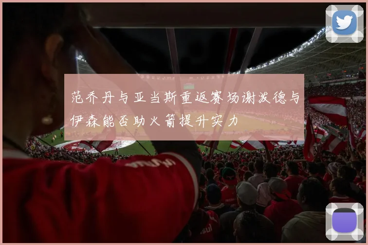 范乔丹与亚当斯重返赛场谢泼德与伊森能否助火箭提升实力