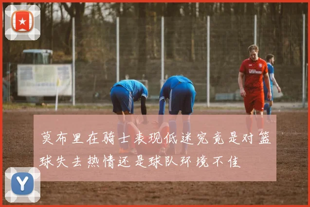 莫布里在骑士表现低迷究竟是对篮球失去热情还是球队环境不佳