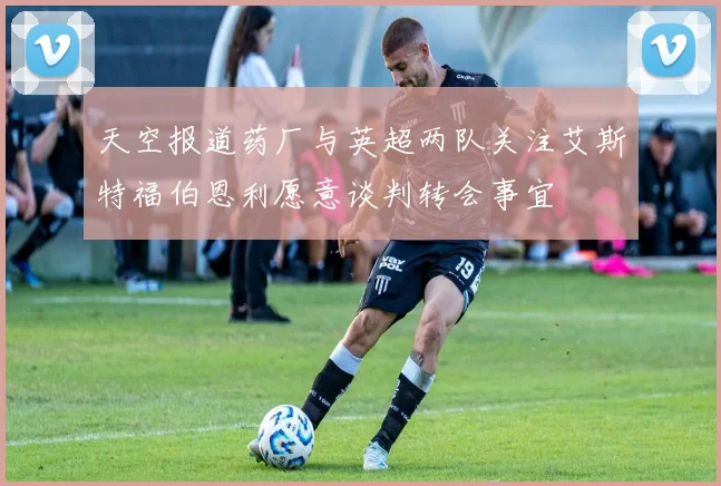 天空报道药厂与英超两队关注艾斯特福伯恩利愿意谈判转会事宜