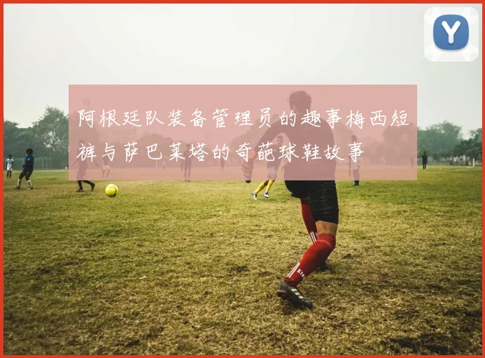 阿根廷队装备管理员的趣事梅西短裤与萨巴莱塔的奇葩球鞋故事