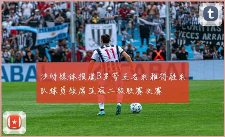 沙特媒体报道B罗等五名利雅得胜利队球员缺席亚冠二级联赛决赛
