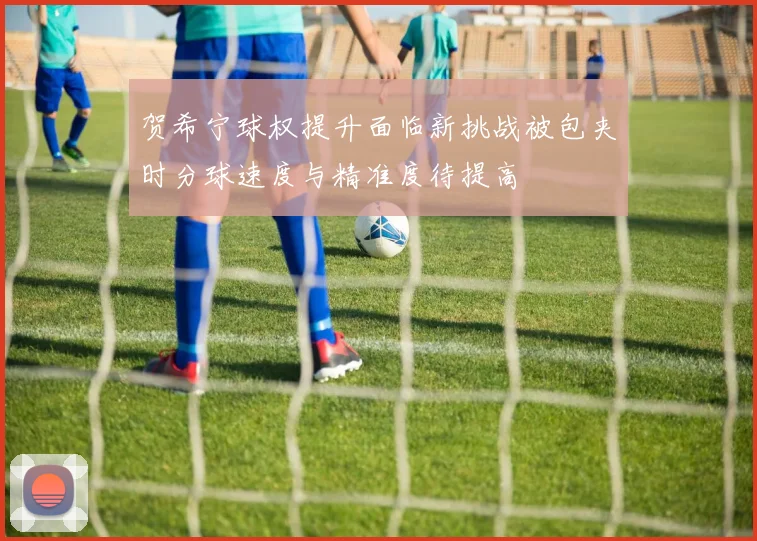 贺希宁球权提升面临新挑战被包夹时分球速度与精准度待提高