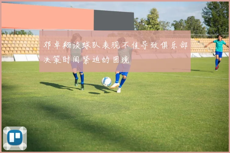 邓卓翔谈球队表现不佳导致俱乐部决策时间紧迫的困境
