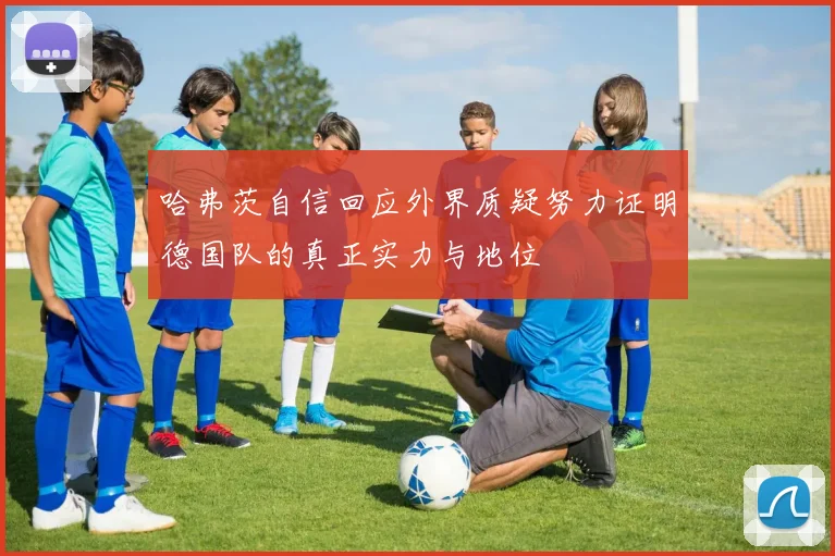 哈弗茨自信回应外界质疑努力证明德国队的真正实力与地位